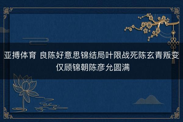 亚搏体育 良陈好意思锦结局叶限战死陈玄青叛变 仅顾锦朝陈彦允圆满
