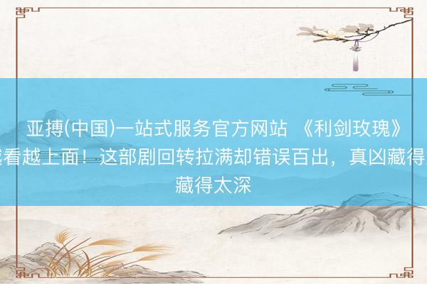 亚搏(中国)一站式服务官方网站 《利剑玫瑰》：越看越上面！这部剧回转拉满却错误百出，真凶藏得太深