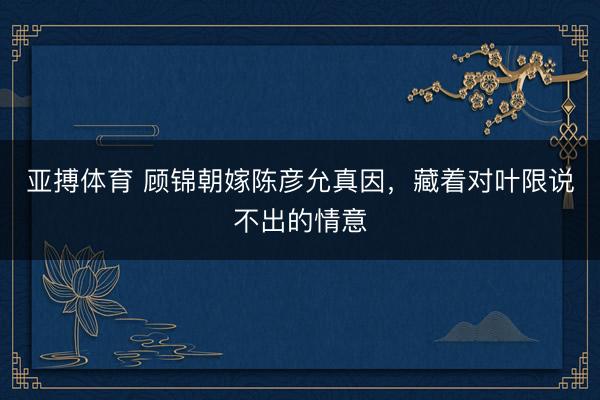 亚搏体育 顾锦朝嫁陈彦允真因，藏着对叶限说不出的情意