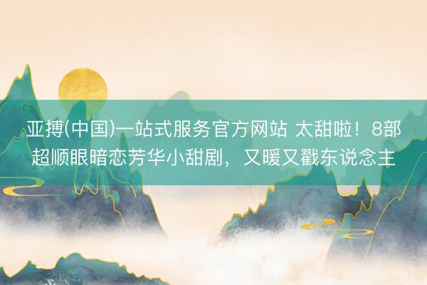 亚搏(中国)一站式服务官方网站 太甜啦！8部超顺眼暗恋芳华小甜剧，又暖又戳东说念主