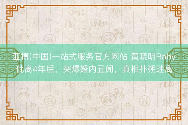 亚搏(中国)一站式服务官方网站 黄晓明Baby仳离4年后，突爆婚内丑闻，真相扑朔迷离
