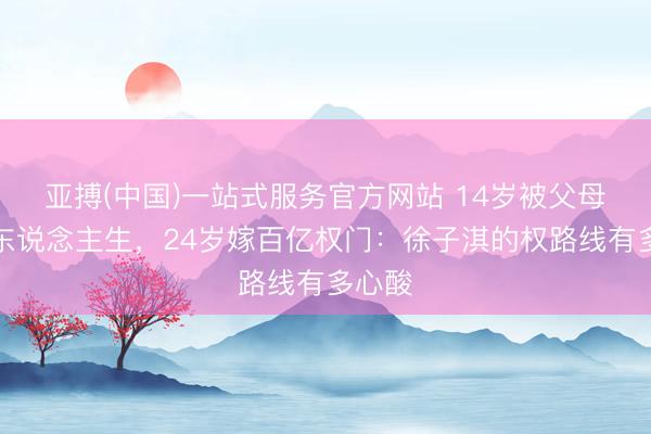 亚搏(中国)一站式服务官方网站 14岁被父母策划东说念主生，24岁嫁百亿权门：徐子淇的权路线有多心酸