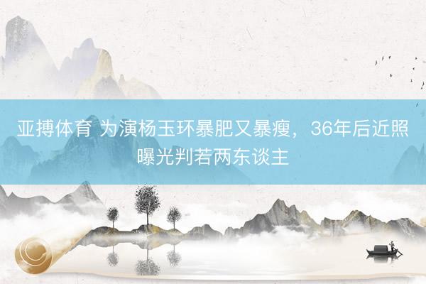 亚搏体育 为演杨玉环暴肥又暴瘦,36年后近照曝光判若两东谈主