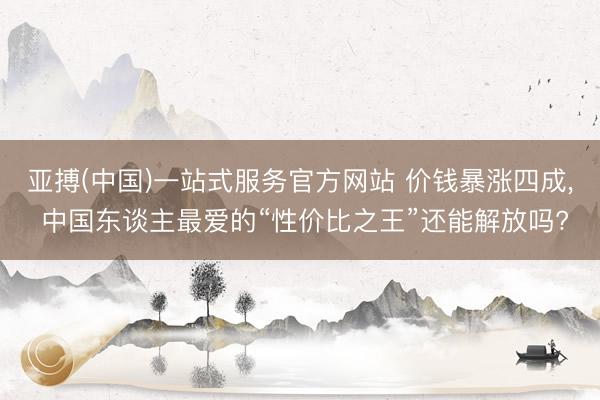 亚搏(中国)一站式服务官方网站 价钱暴涨四成, 中国东谈主最爱的“性价比之王”还能解放吗?
