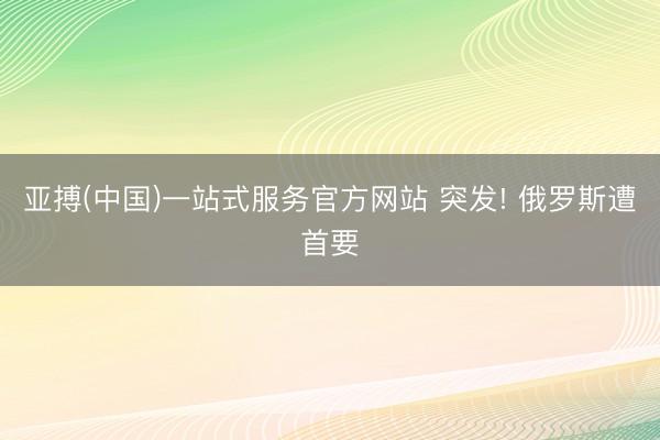 亚搏(中国)一站式服务官方网站 突发! 俄罗斯遭首要