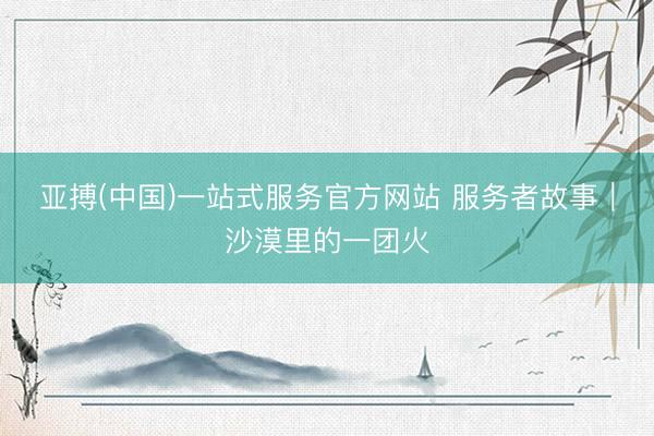 亚搏(中国)一站式服务官方网站 服务者故事｜沙漠里的一团火