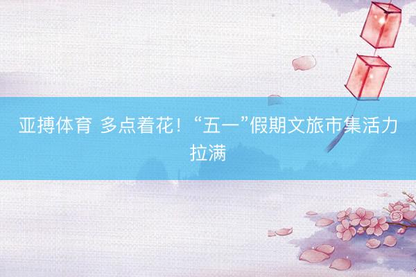 亚搏体育 多点着花！“五一”假期文旅市集活力拉满