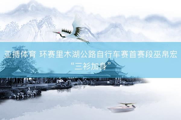 亚搏体育 环赛里木湖公路自行车赛首赛段巫帛宏“三衫加身”