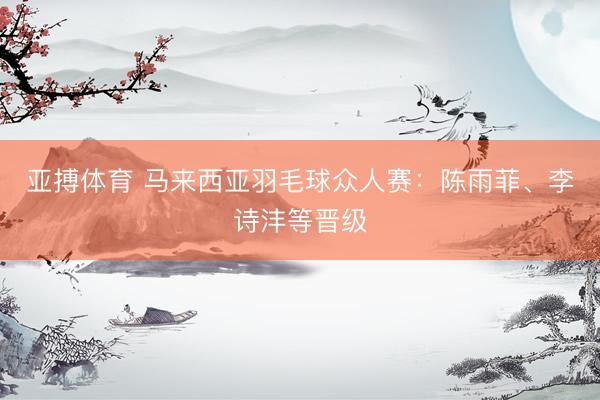 亚搏体育 马来西亚羽毛球众人赛：陈雨菲、李诗沣等晋级