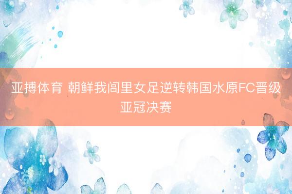 亚搏体育 朝鲜我闾里女足逆转韩国水原FC晋级亚冠决赛