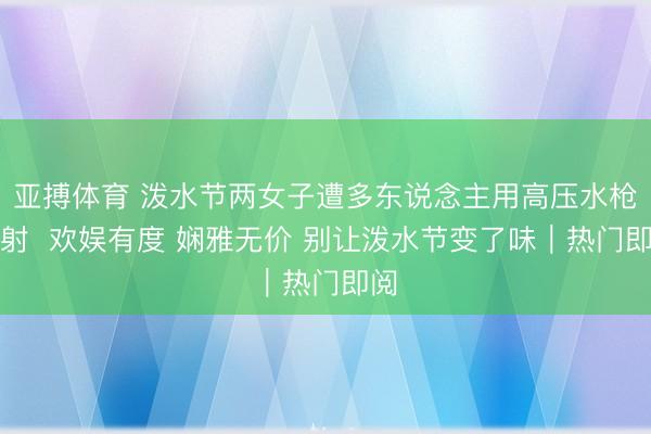 亚搏体育 泼水节两女子遭多东说念主用高压水枪喷射 欢娱有度 娴雅无价 别让泼水节变了味|热门即阅