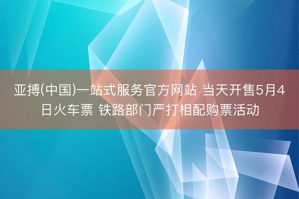 亚搏(中国)一站式服务官方网站 当天开售5月4日火车票 铁路部门严打相配购票活动