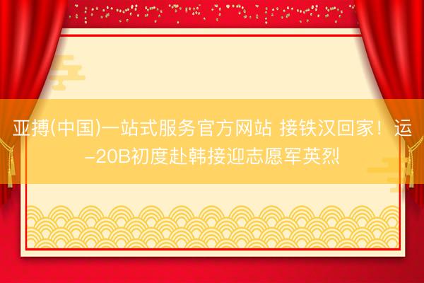 亚搏(中国)一站式服务官方网站 接铁汉回家!运-20B初度赴韩接迎志愿军英烈