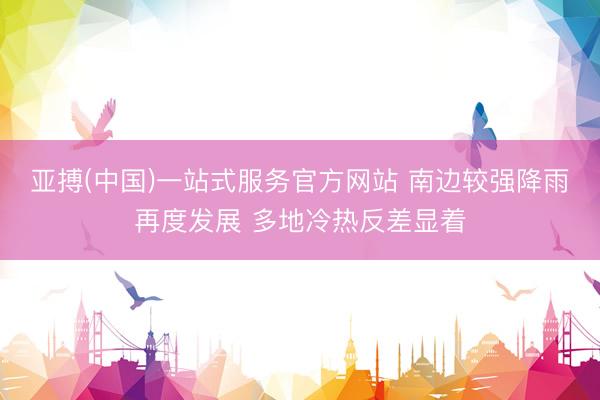亚搏(中国)一站式服务官方网站 南边较强降雨再度发展 多地冷热反差显着
