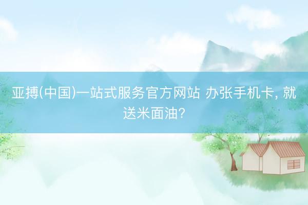 亚搏(中国)一站式服务官方网站 办张手机卡， 就送米面油?