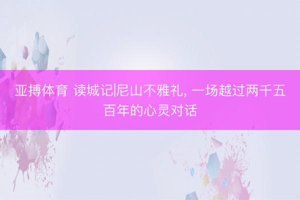 亚搏体育 读城记|尼山不雅礼， 一场越过两千五百年的心灵对话
