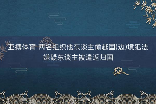 亚搏体育 两名组织他东谈主偷越国(边)境犯法嫌疑东谈主被遣返归国