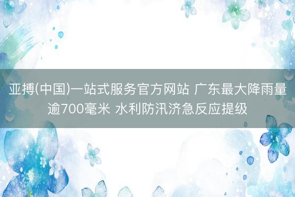 亚搏(中国)一站式服务官方网站 广东最大降雨量逾700毫米 水利防汛济急反应提级