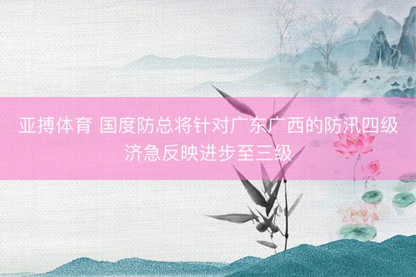 亚搏体育 国度防总将针对广东广西的防汛四级济急反映进步至三级