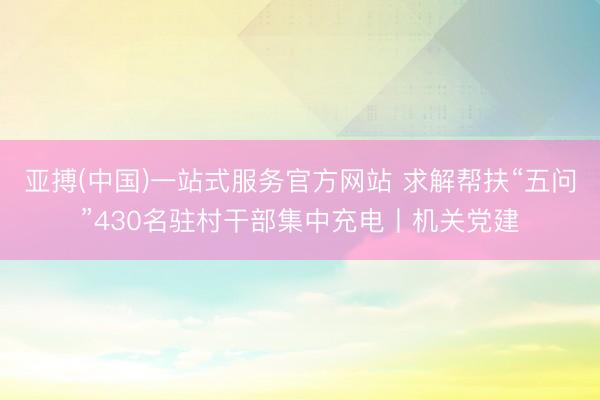 亚搏(中国)一站式服务官方网站 求解帮扶“五问”430名驻村干部集中充电丨机关党建