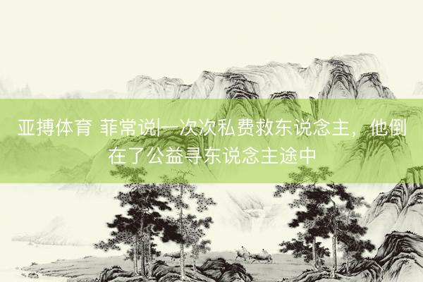 亚搏体育 菲常说|一次次私费救东说念主，他倒在了公益寻东说念主途中