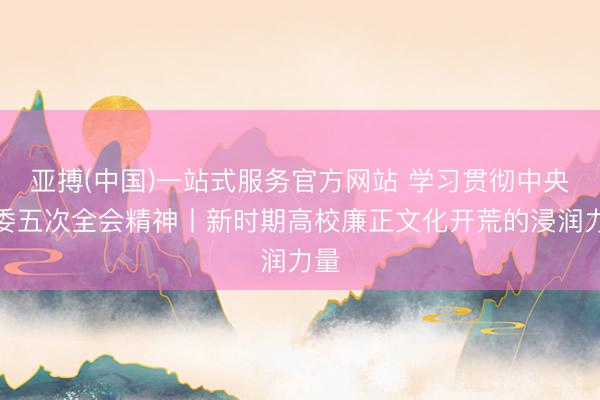 亚搏(中国)一站式服务官方网站 学习贯彻中央纪委五次全会精神丨新时期高校廉正文化开荒的浸润力量