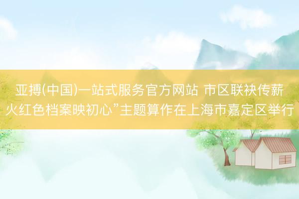 亚搏(中国)一站式服务官方网站 市区联袂传薪火红色档案映初心”主题算作在上海市嘉定区举行