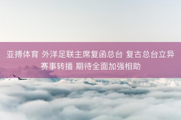 亚搏体育 外洋足联主席复函总台 复古总台立异赛事转播 期待全面加强相助