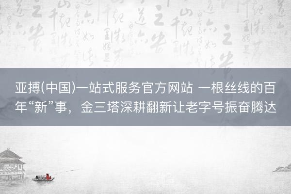 亚搏(中国)一站式服务官方网站 一根丝线的百年“新”事，金三塔深耕翻新让老字号振奋腾达