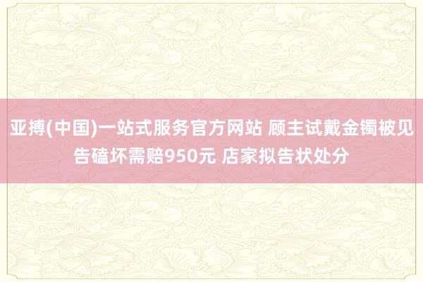 亚搏(中国)一站式服务官方网站 顾主试戴金镯被见告磕坏需赔950元 店家拟告状处分