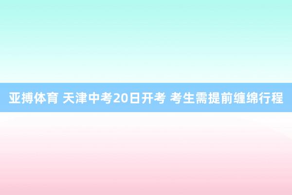 亚搏体育 天津中考20日开考 考生需提前缠绵行程