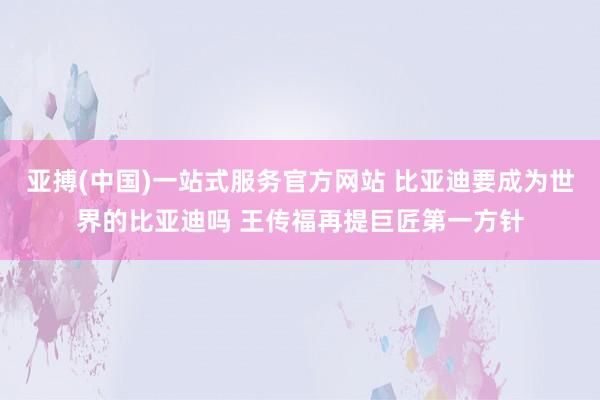 亚搏(中国)一站式服务官方网站 比亚迪要成为世界的比亚迪吗 王传福再提巨匠第一方针
