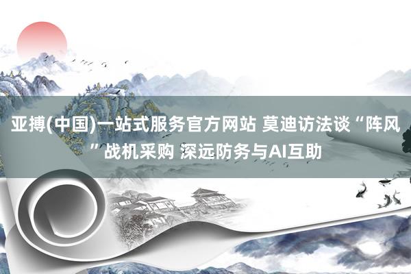 亚搏(中国)一站式服务官方网站 莫迪访法谈“阵风”战机采购 深远防务与AI互助