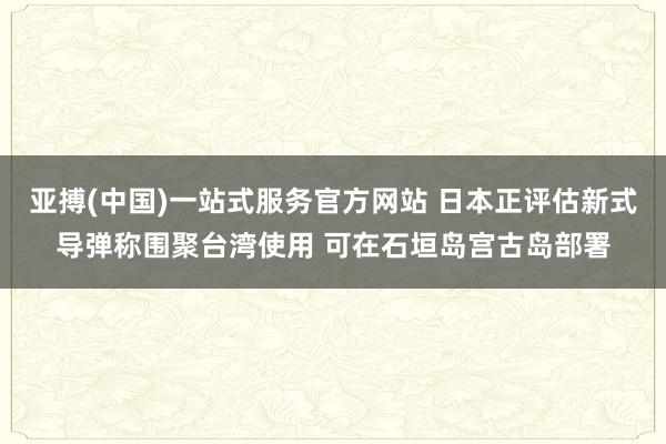 亚搏(中国)一站式服务官方网站 日本正评估新式导弹称围聚台湾使用 可在石垣岛宫古岛部署
