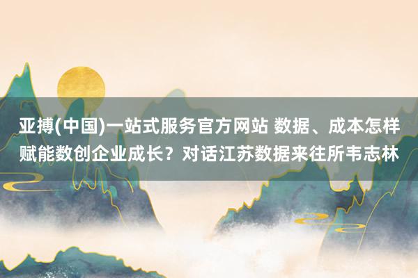亚搏(中国)一站式服务官方网站 数据、成本怎样赋能数创企业成长？对话江苏数据来往所韦志林