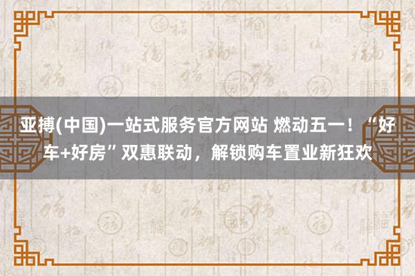 亚搏(中国)一站式服务官方网站 燃动五一！“好车+好房”双惠联动，解锁购车置业新狂欢