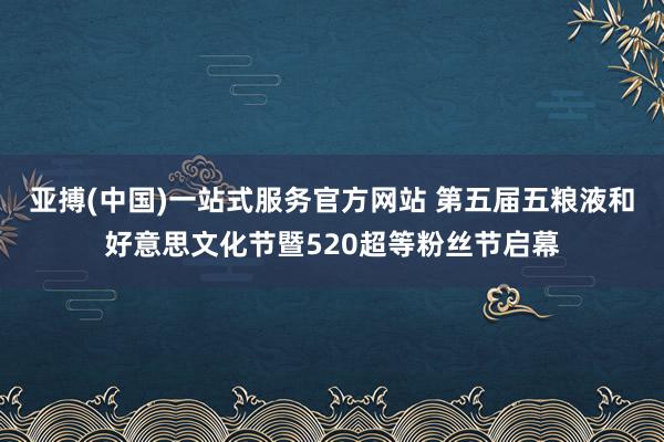 亚搏(中国)一站式服务官方网站 第五届五粮液和好意思文化节暨520超等粉丝节启幕