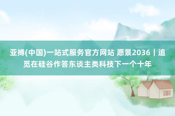 亚搏(中国)一站式服务官方网站 愿景2036｜追觅在硅谷作答东谈主类科技下一个十年