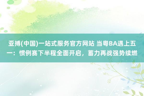 亚搏(中国)一站式服务官方网站 当粤BA遇上五一：惯例赛下半程全面开启，蓄力再战强势续燃