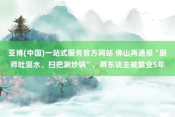亚搏(中国)一站式服务官方网站 佛山再通报“厨师吐涎水、扫把涮炒锅”，两东谈主被禁业5年