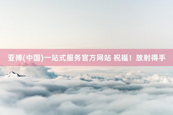 亚搏(中国)一站式服务官方网站 祝福！放射得手