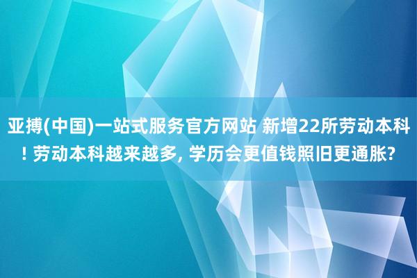 亚搏(中国)一站式服务官方网站 新增22所劳动本科! 劳动本科越来越多， 学历会更值钱照旧更通胀?