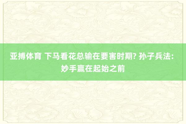 亚搏体育 下马看花总输在要害时期? 孙子兵法: 妙手赢在起始之前