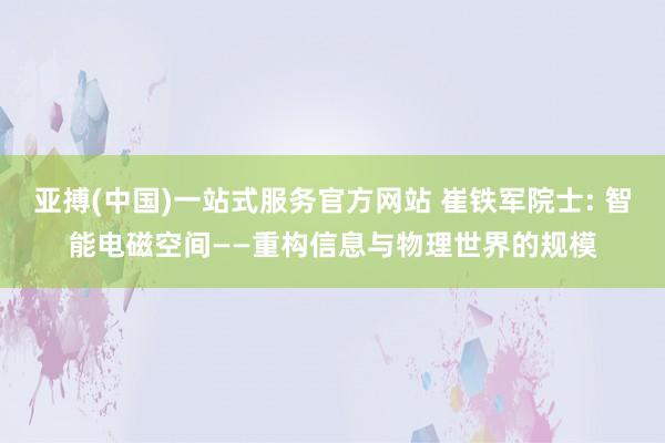 亚搏(中国)一站式服务官方网站 崔铁军院士: 智能电磁空间——重构信息与物理世界的规模
