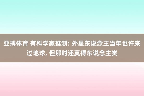 亚搏体育 有科学家推测: 外星东说念主当年也许来过地球， 但那时还莫得东说念主类
