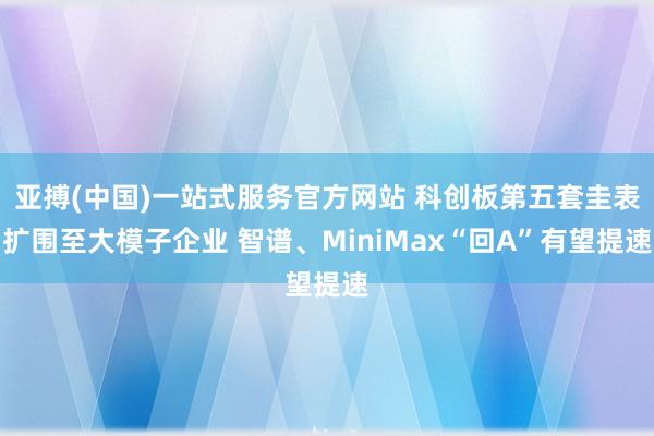 亚搏(中国)一站式服务官方网站 科创板第五套圭表扩围至大模子企业 智谱、MiniMax“回A”有望提速