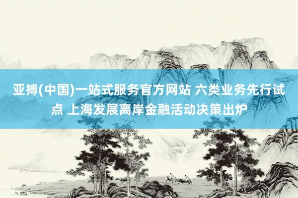 亚搏(中国)一站式服务官方网站 六类业务先行试点 上海发展离岸金融活动决策出炉