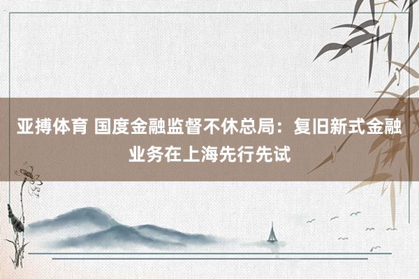 亚搏体育 国度金融监督不休总局：复旧新式金融业务在上海先行先试