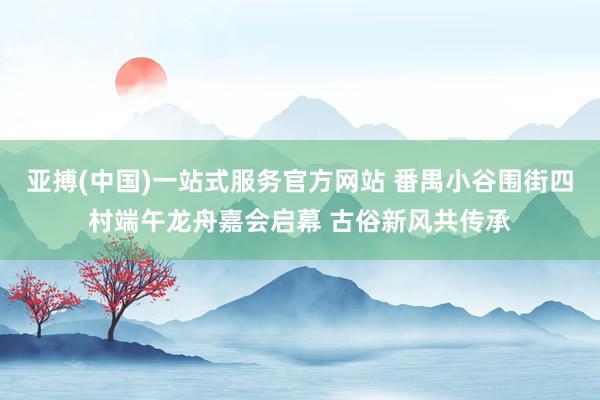 亚搏(中国)一站式服务官方网站 番禺小谷围街四村端午龙舟嘉会启幕 古俗新风共传承