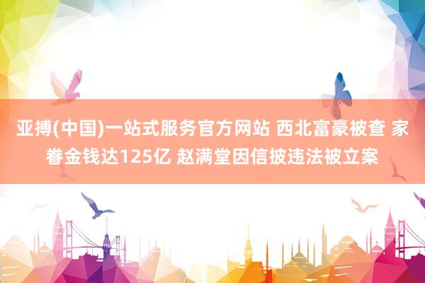 亚搏(中国)一站式服务官方网站 西北富豪被查 家眷金钱达125亿 赵满堂因信披违法被立案